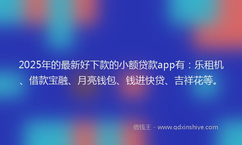 2025年的最新好下款的小额贷款app有：乐租机、借款宝融、月亮钱包、钱进快贷、吉祥花等。