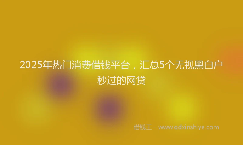 2025年热门消费借钱平台，汇总5个无视黑白户秒过的网贷