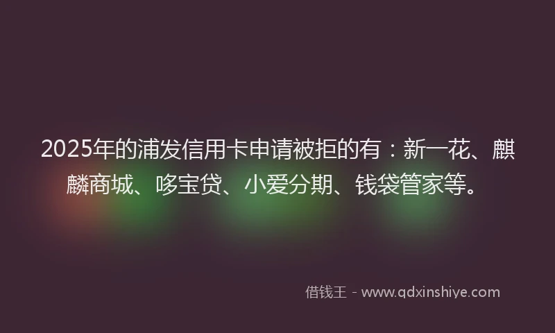 2025年的浦发信用卡申请被拒的有：新一花、麒麟商城、哆宝贷、小爱分期、钱袋管家等。