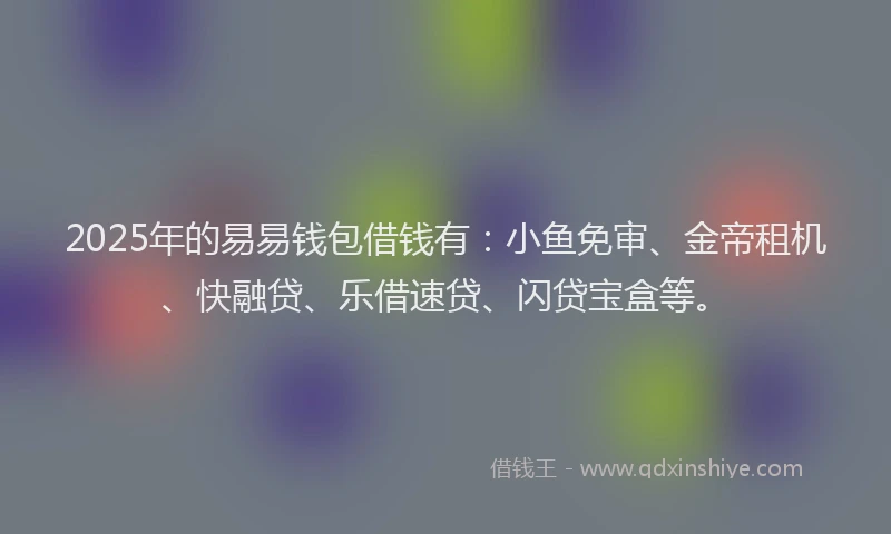 2025年的易易钱包借钱有：小鱼免审、金帝租机、快融贷、乐借速贷、闪贷宝盒等。