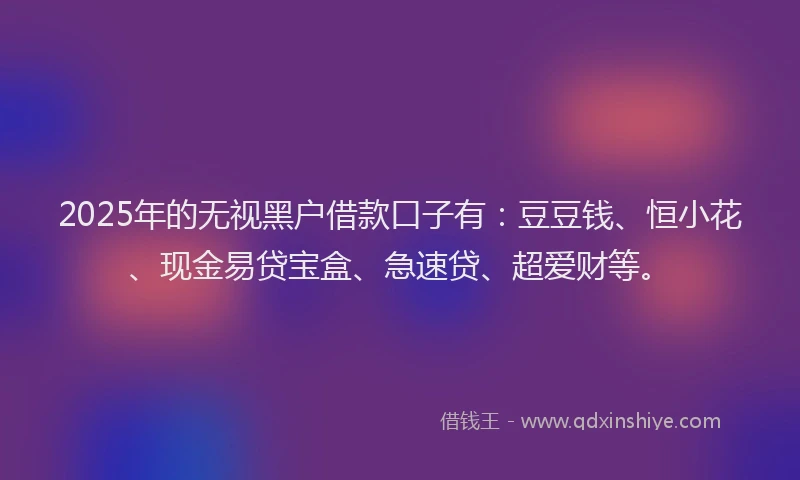 2025年的无视黑户借款口子有：豆豆钱、恒小花、现金易贷宝盒、急速贷、超爱财等。
