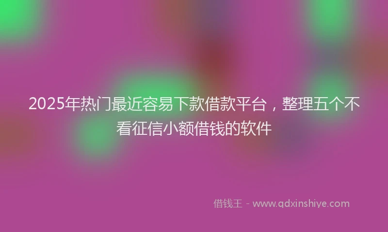 2025年热门最近容易下款借款平台，整理五个不看征信小额借钱的软件