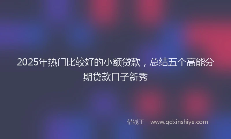 2025年热门比较好的小额贷款，总结五个高能分期贷款口子新秀