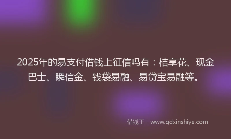 2025年的易支付借钱上征信吗有：桔享花、现金巴士、瞬信金、钱袋易融、易贷宝易融等。