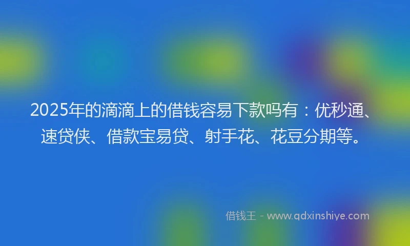2025年的滴滴上的借钱容易下款吗有：优秒通、速贷侠、借款宝易贷、射手花、花豆分期等。