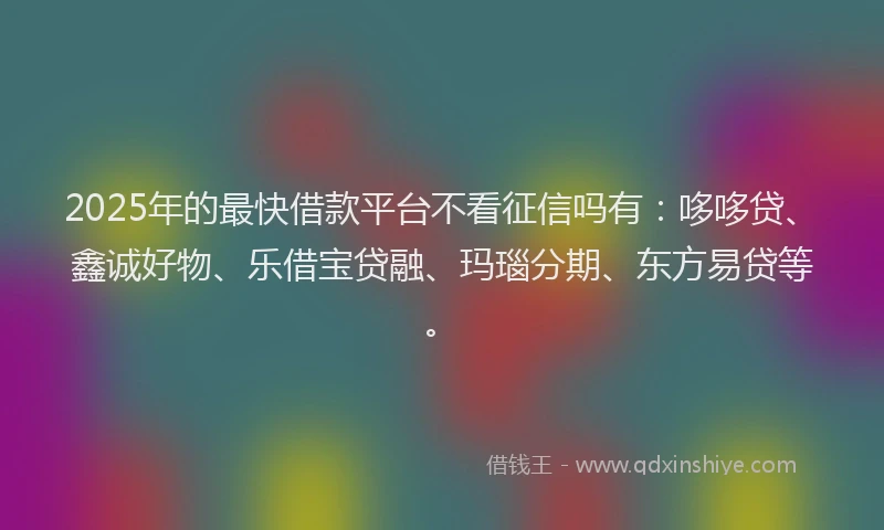 2025年的最快借款平台不看征信吗有：哆哆贷、鑫诚好物、乐借宝贷融、玛瑙分期、东方易贷等。