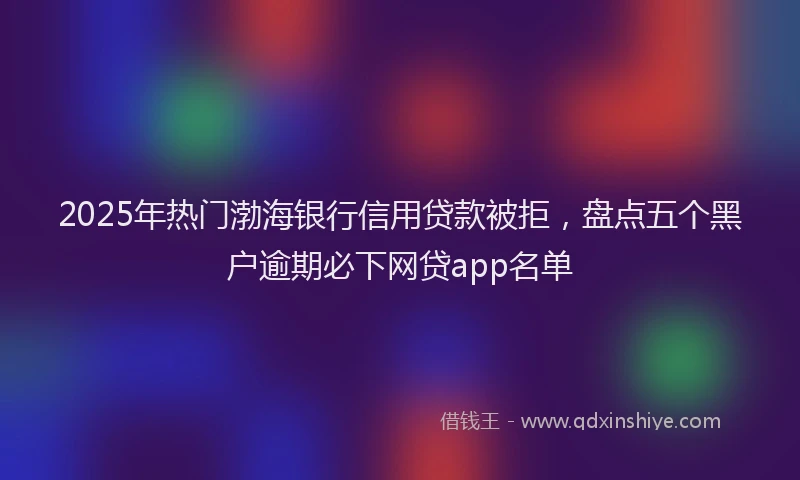 2025年热门渤海银行信用贷款被拒，盘点五个黑户逾期必下网贷app名单