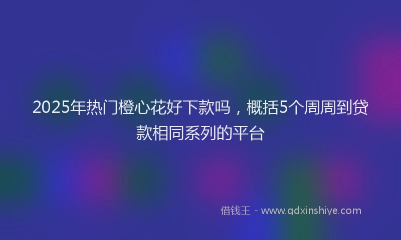 2025年热门橙心花好下款吗，概括5个周周到贷款相同系列的平台