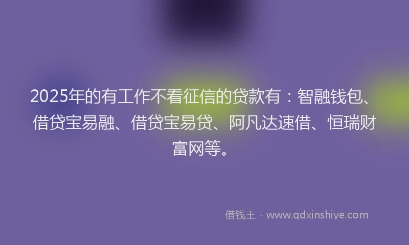 2025年的有工作不看征信的贷款有：智融钱包、借贷宝易融、借贷宝易贷、阿凡达速借、恒瑞财富网等。