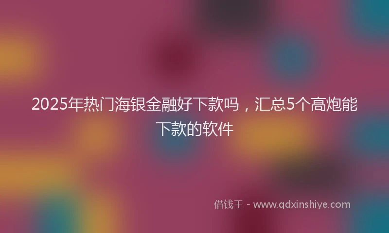 2025年热门海银金融好下款吗，汇总5个高炮能下款的软件