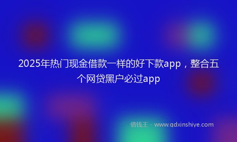 2025年热门现金借款一样的好下款app，整合五个网贷黑户必过app
