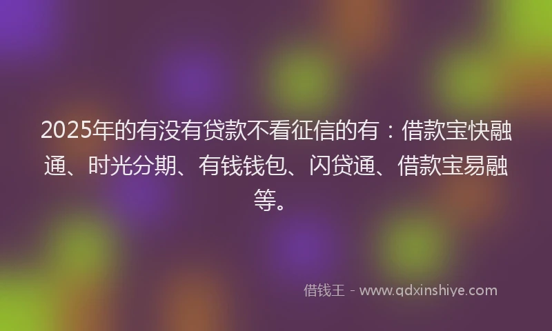 2025年的有没有贷款不看征信的有：借款宝快融通、时光分期、有钱钱包、闪贷通、借款宝易融等。