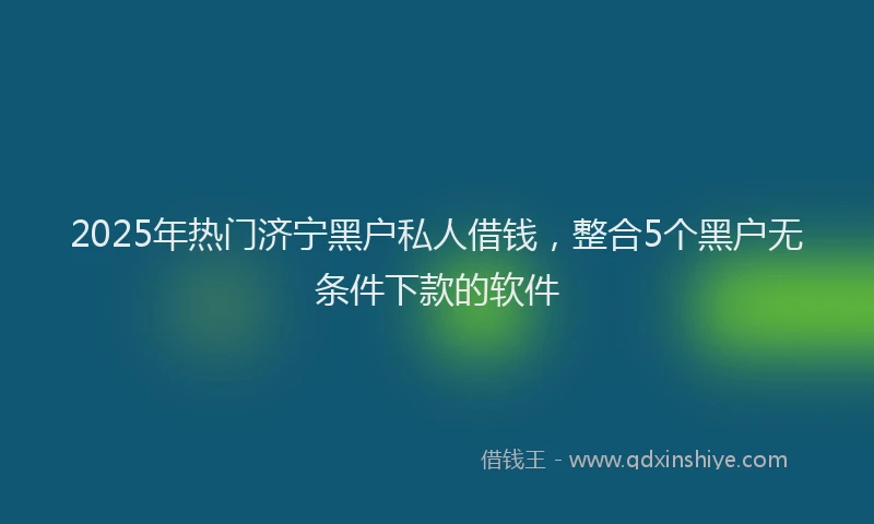 2025年热门济宁黑户私人借钱，整合5个黑户无条件下款的软件