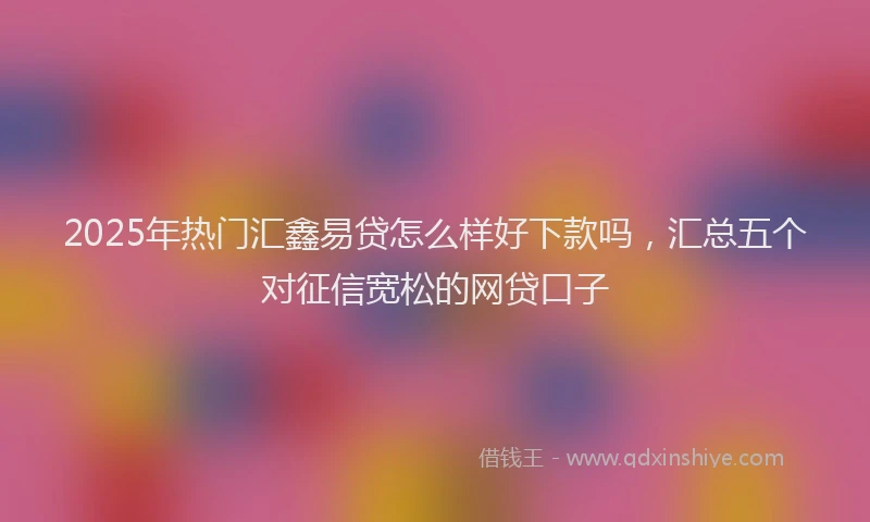 2025年热门汇鑫易贷怎么样好下款吗，汇总五个对征信宽松的网贷口子