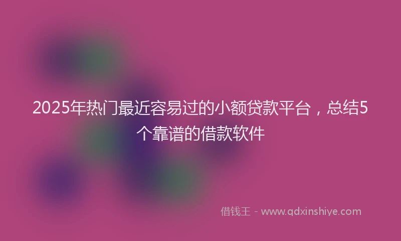 2025年热门最近容易过的小额贷款平台，总结5个靠谱的借款软件