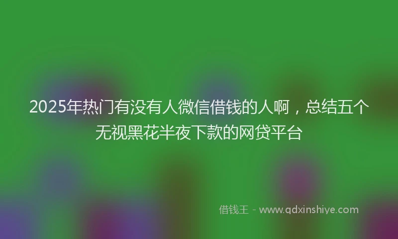 2025年热门有没有人微信借钱的人啊，总结五个无视黑花半夜下款的网贷平台