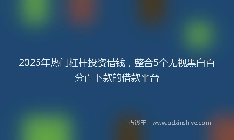2025年热门杠杆投资借钱，整合5个无视黑白百分百下款的借款平台