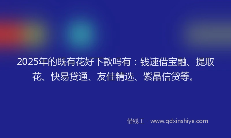 2025年的既有花好下款吗有：钱速借宝融、提取花、快易贷通、友佳精选、紫晶信贷等。