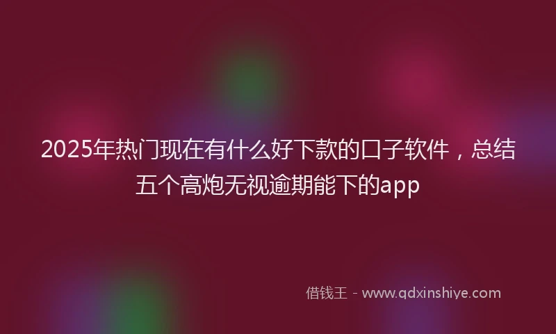 2025年热门现在有什么好下款的口子软件，总结五个高炮无视逾期能下的app