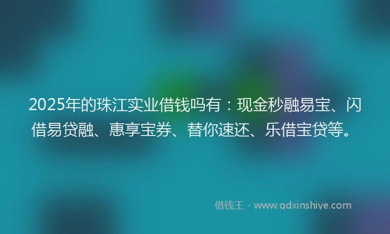 2025年的珠江实业借钱吗有：现金秒融易宝、闪借易贷融、惠享宝券、替你速还、乐借宝贷等。