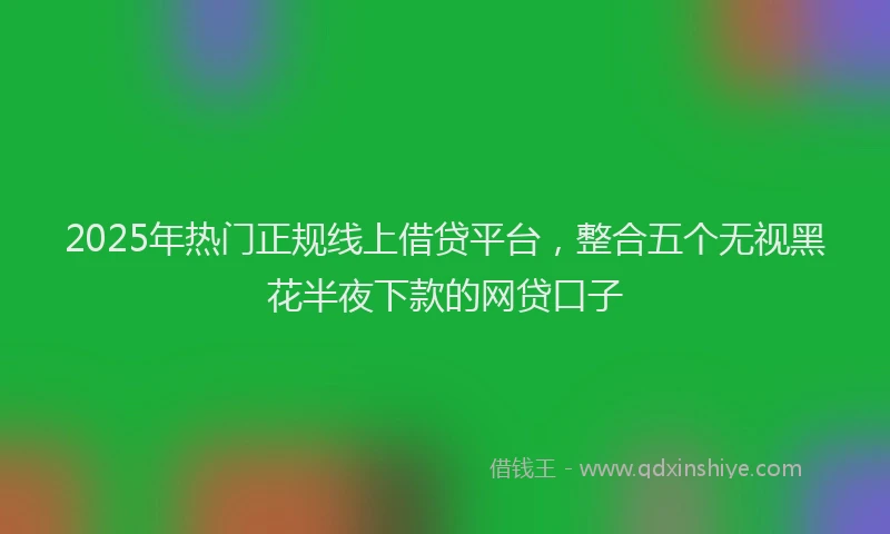 2025年热门正规线上借贷平台，整合五个无视黑花半夜下款的网贷口子