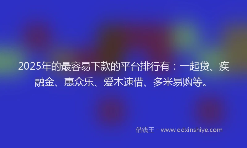 2025年的最容易下款的平台排行有：一起贷、疾融金、惠众乐、爱木速借、多米易购等。