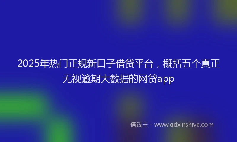 2025年热门正规新口子借贷平台，概括五个真正无视逾期大数据的网贷app