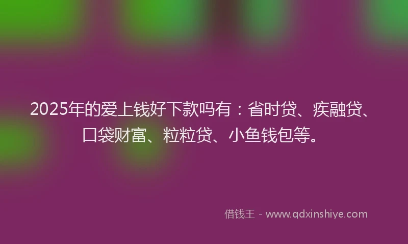 2025年的爱上钱好下款吗有：省时贷、疾融贷、口袋财富、粒粒贷、小鱼钱包等。