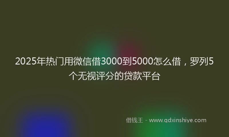2025年热门用微信借3000到5000怎么借，罗列5个无视评分的贷款平台