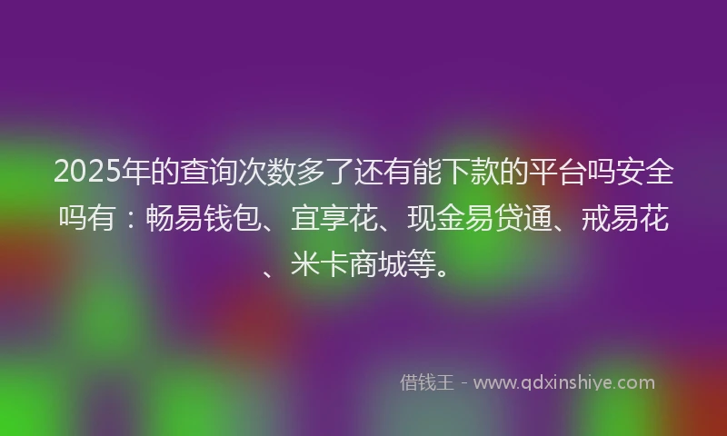 2025年的查询次数多了还有能下款的平台吗安全吗有：畅易钱包、宜享花、现金易贷通、戒易花、米卡商城等。