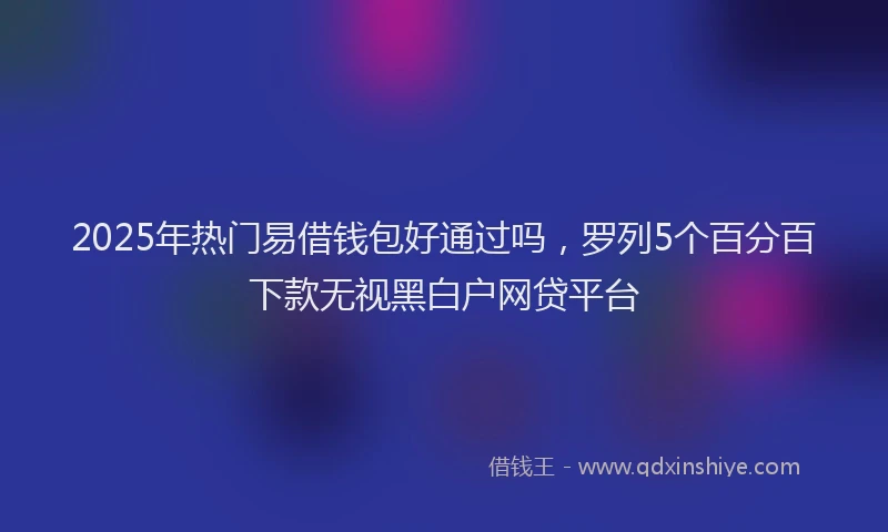 2025年热门易借钱包好通过吗，罗列5个百分百下款无视黑白户网贷平台