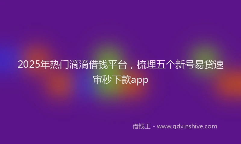 2025年热门滴滴借钱平台，梳理五个新号易贷速审秒下款app