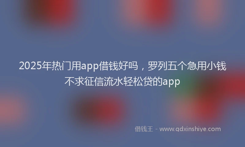 2025年热门用app借钱好吗，罗列五个急用小钱不求征信流水轻松贷的app