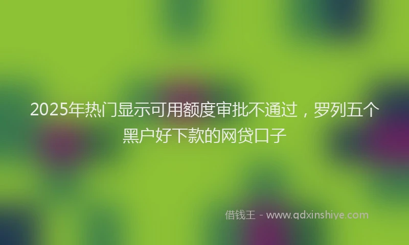 2025年热门显示可用额度审批不通过，罗列五个黑户好下款的网贷口子