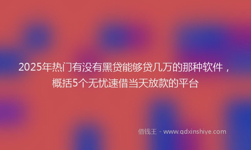 2025年热门有没有黑贷能够贷几万的那种软件，概括5个无忧速借当天放款的平台