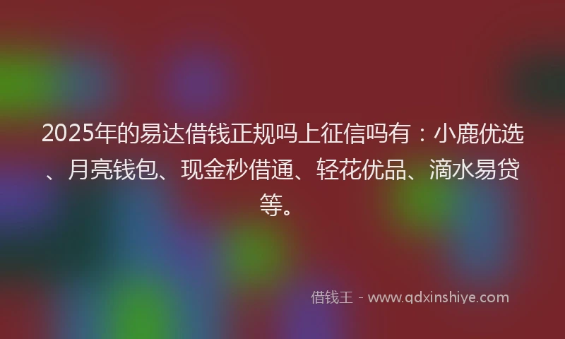 2025年的易达借钱正规吗上征信吗有：小鹿优选、月亮钱包、现金秒借通、轻花优品、滴水易贷等。