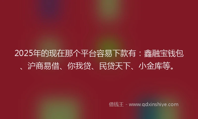 2025年的现在那个平台容易下款有：鑫融宝钱包、沪商易借、你我贷、民贷天下、小金库等。