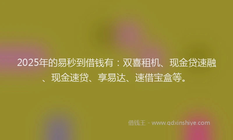2025年的易秒到借钱有：双喜租机、现金贷速融、现金速贷、享易达、速借宝盒等。