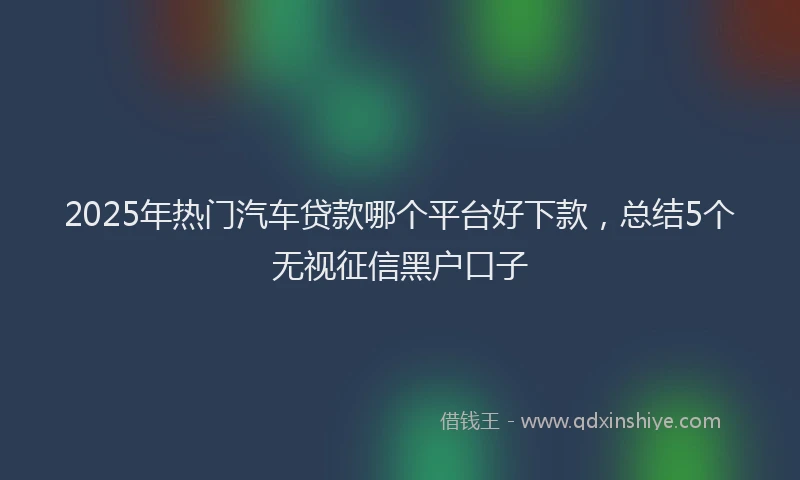 2025年热门汽车贷款哪个平台好下款，总结5个无视征信黑户口子