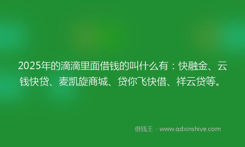 2025年的滴滴里面借钱的叫什么有：快融金、云钱快贷、麦凯旋商城、贷你飞快借、祥云贷等。