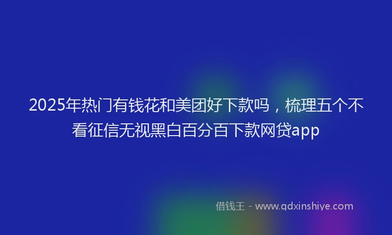 2025年热门有钱花和美团好下款吗，梳理五个不看征信无视黑白百分百下款网贷app