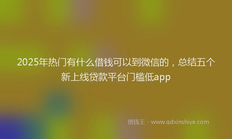 2025年热门有什么借钱可以到微信的，总结五个新上线贷款平台门槛低app