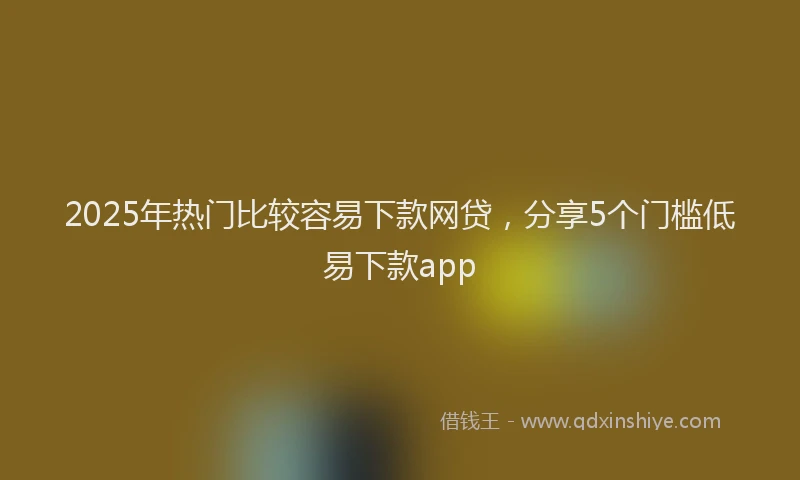 2025年热门比较容易下款网贷，分享5个门槛低易下款app