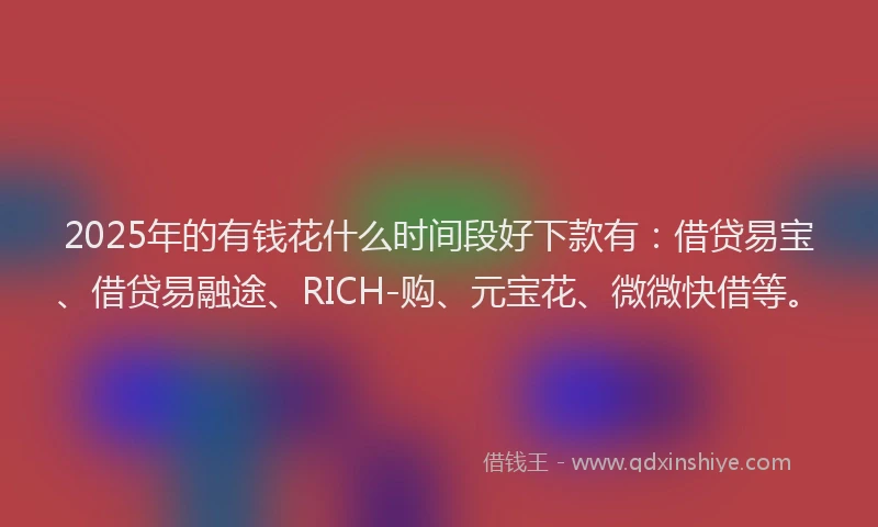 2025年的有钱花什么时间段好下款有：借贷易宝、借贷易融途、RICH-购、元宝花、微微快借等。