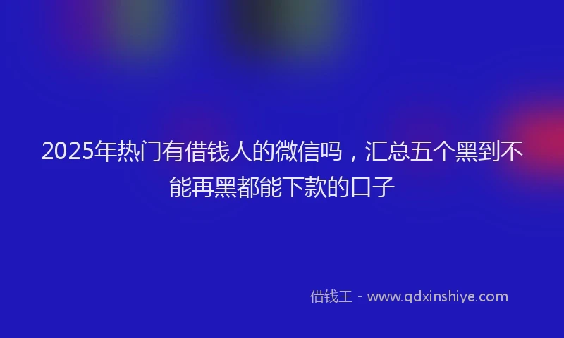 2025年热门有借钱人的微信吗，汇总五个黑到不能再黑都能下款的口子
