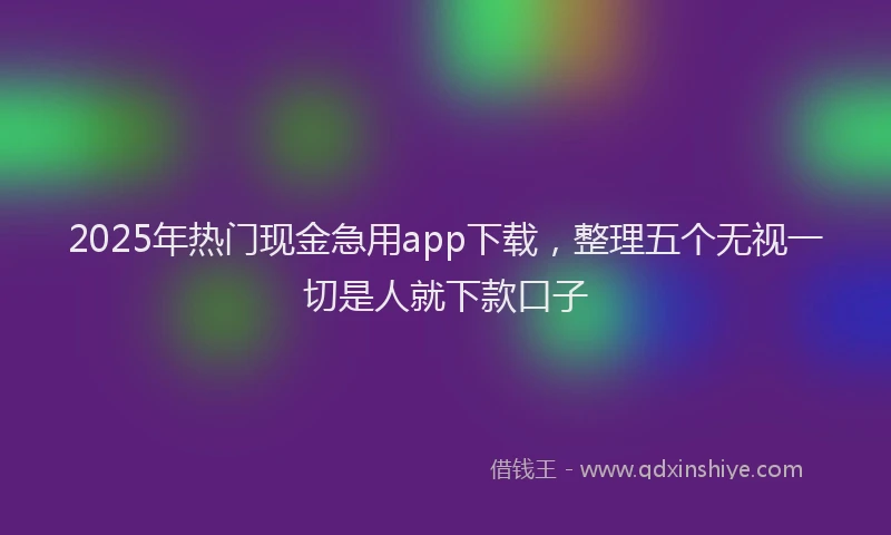 2025年热门现金急用app下载，整理五个无视一切是人就下款口子