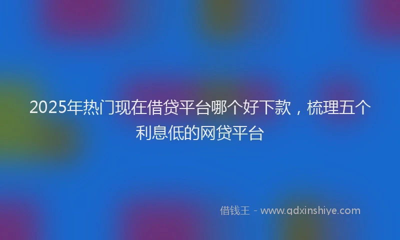 2025年热门现在借贷平台哪个好下款，梳理五个利息低的网贷平台