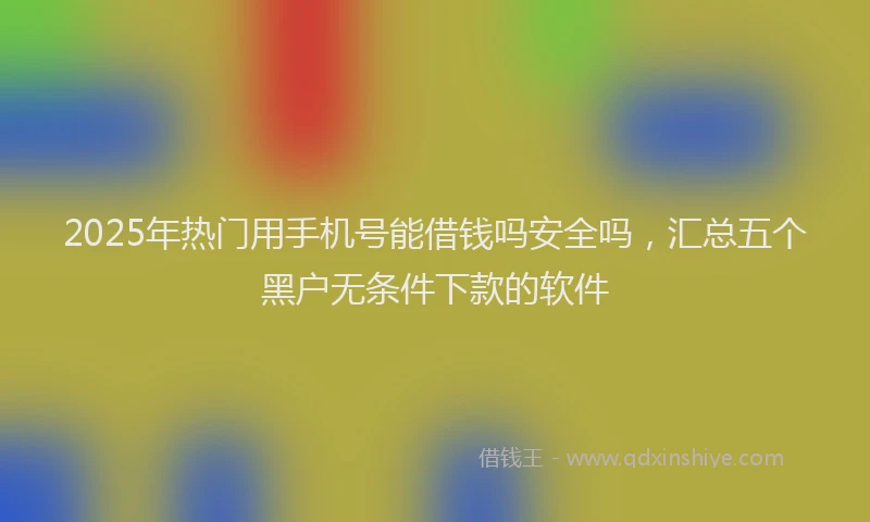 2025年热门用手机号能借钱吗安全吗，汇总五个黑户无条件下款的软件