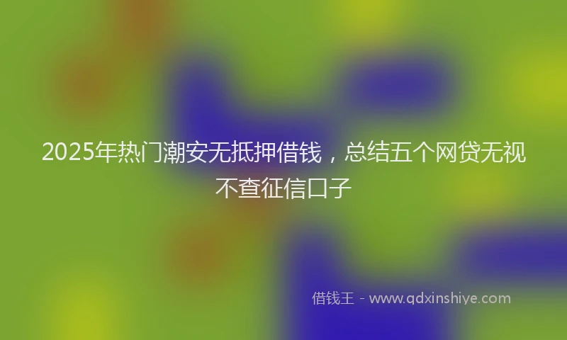 2025年热门潮安无抵押借钱，总结五个网贷无视不查征信口子