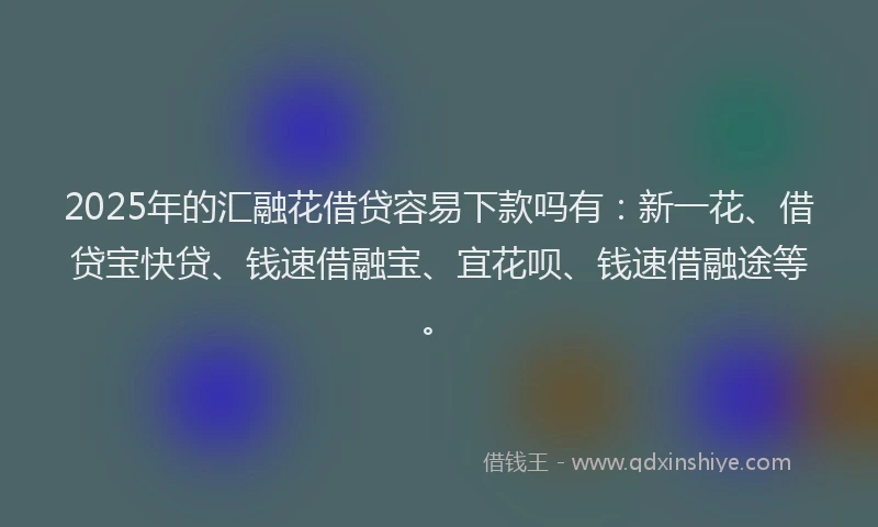 2025年的汇融花借贷容易下款吗有：新一花、借贷宝快贷、钱速借融宝、宜花呗、钱速借融途等。